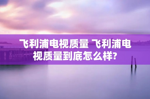 飞利浦电视质量 飞利浦电视质量到底怎么样? 飞利浦电视质量 飞利浦电视质量到底怎么样?