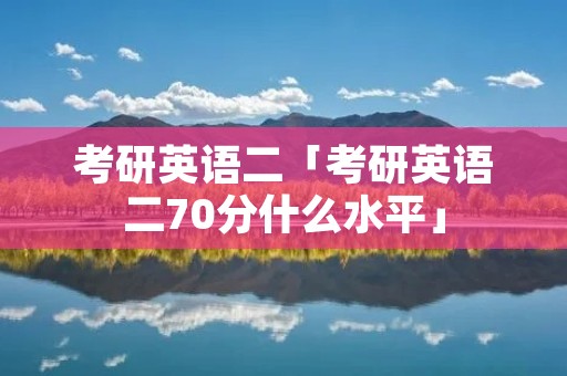 考研英语二「考研英语二70分什么水平」 考研英语二「考研英语二70分什么水平」