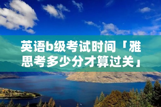 英语b级考试时间「雅思考多少分才算过关」