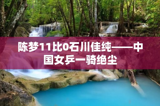 陈梦11比0石川佳纯——中国女乒一骑绝尘