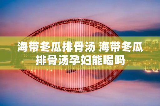 海带冬瓜排骨汤 海带冬瓜排骨汤孕妇能喝吗 海带冬瓜排骨汤 海带冬瓜排骨汤孕妇能喝吗