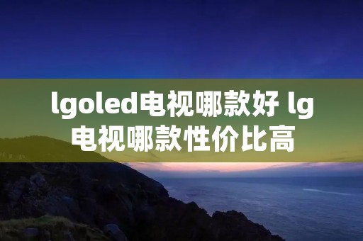 lgoled电视哪款好 lg电视哪款性价比高 lgoled电视哪款好 lg电视哪款性价比高