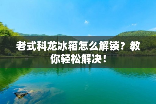 老式科龙冰箱怎么解锁？教你轻松解决！