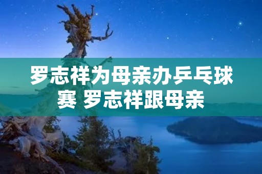 罗志祥为母亲办乒乓球赛 罗志祥跟母亲 罗志祥为母亲办乒乓球赛 罗志祥跟母亲
