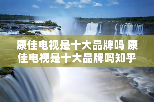 康佳电视是十大品牌吗 康佳电视是十大品牌吗知乎 康佳电视是十大品牌吗 康佳电视是十大品牌吗知乎
