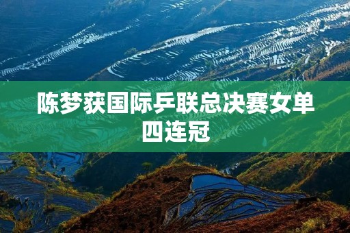 陈梦获国际乒**决赛女单四连冠 陈梦获国际乒**决赛女单四连冠
