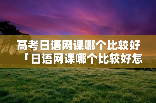高考日语网课哪个比较好「日语网课哪个比较好怎么样」