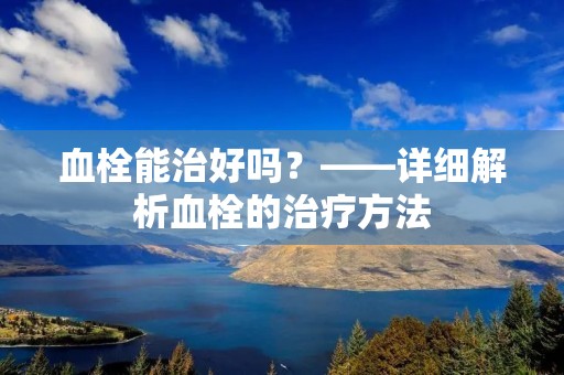 血栓能治好吗？——详细解析血栓的治疗方法