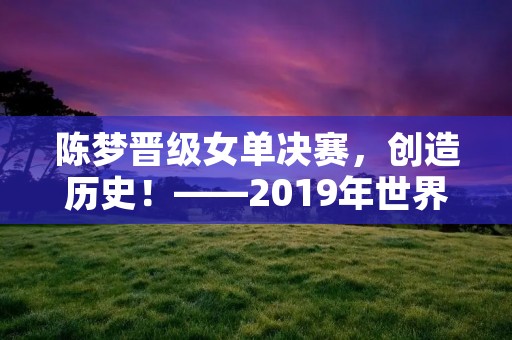 陈梦晋级女单决赛,创造历史!——2019年世界乒乓球锦标赛 陈梦晋级女单决赛,创造历史!——2019年世界乒乓球锦标赛