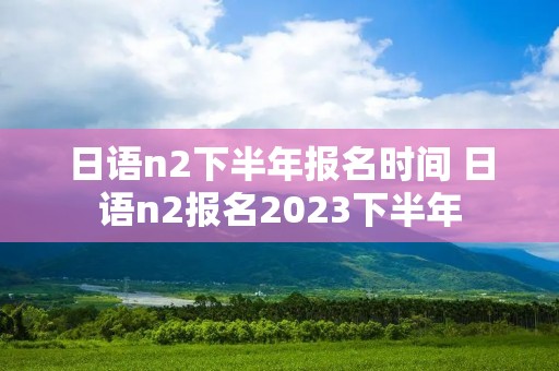 日语n2下半年报名时间 日语n2报名2023下半年