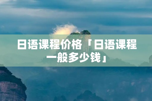 日语课程价格「日语课程一般多少钱」 日语课程价格「日语课程一般多少钱」