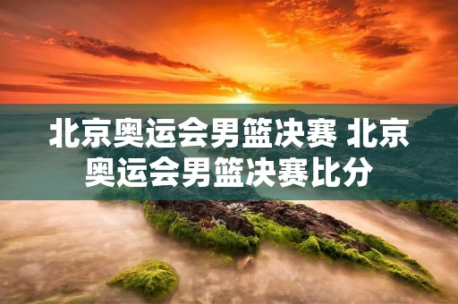北京奥运会男篮决赛 北京奥运会男篮决赛比分 北京奥运会男篮决赛 北京奥运会男篮决赛比分