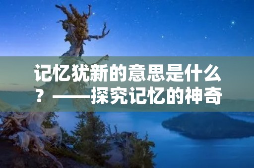 记忆犹新的意思是什么?——探究记忆的神奇力量