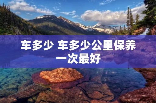 车多少 车多少公里保养一次最好 车多少 车多少公里保养一次最好