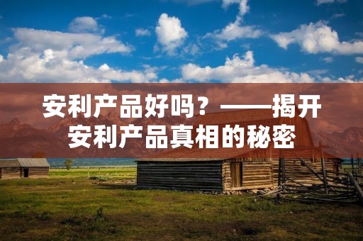 安利产品好吗?——揭开安利产品真相的秘密