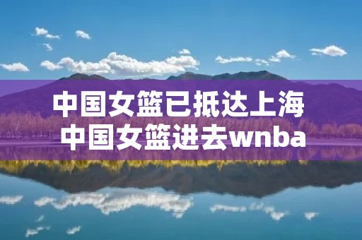 中国女篮已抵达上海 中国女篮进去wnba