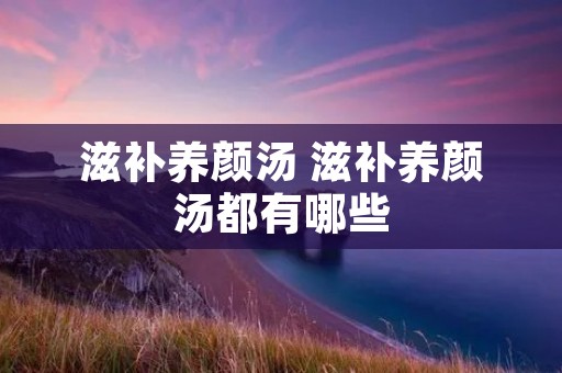 滋补养颜汤 滋补养颜汤都有哪些 滋补养颜汤 滋补养颜汤都有哪些