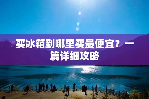 买冰箱到哪里买最便宜?一篇详细攻略 买冰箱到哪里买最便宜?一篇详细攻略