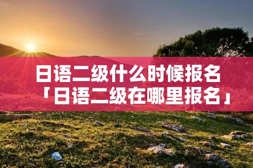 日语二级什么时候报名「日语二级在哪里报名」