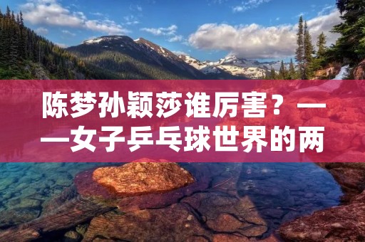 陈梦孙颖莎谁厉害?——女子乒乓球世界的两位天后 陈梦孙颖莎谁厉害?——女子乒乓球世界的两位天后