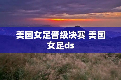 美国女足晋级决赛 美国女足ds 美国女足晋级决赛 美国女足ds