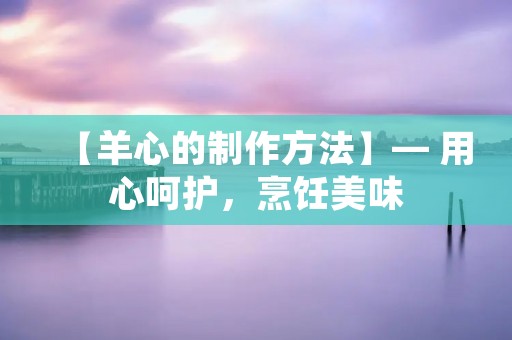 【羊心的制作方法】— 用心呵护,烹饪美味 【羊心的制作方法】— 用心呵护,烹饪美味
