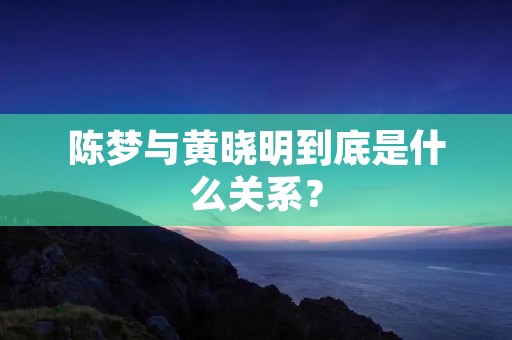 陈梦与黄晓明到底是什么关系？