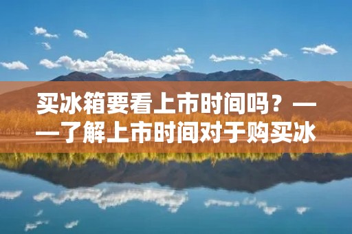 买冰箱要看上市时间吗?——了解上市时间对于购买冰箱的重要性 买冰箱要看上市时间吗?——了解上市时间对于购买冰箱的重要性