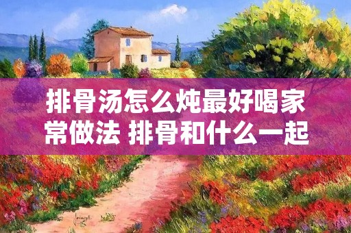 排骨汤怎么炖最好喝家常做法 排骨和什么一起煲汤好吃