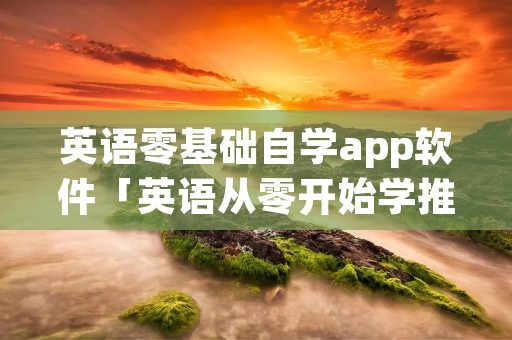 英语零基础自学app软件「英语从零开始学推荐什么软件」