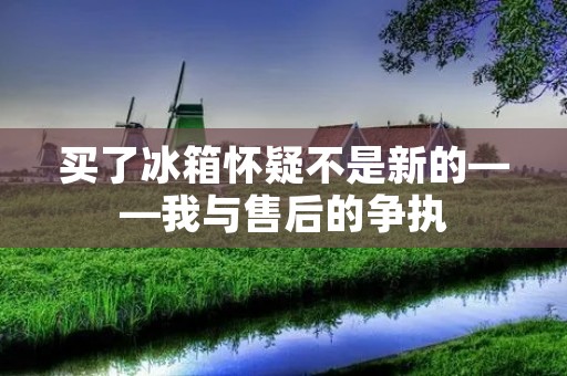 买了冰箱怀疑不是新的——我与售后的争执