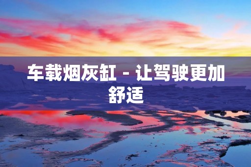 车载烟灰缸 - 让驾驶更加舒适 车载烟灰缸 - 让驾驶更加舒适