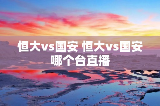 恒大vs国安 恒大vs国安哪个台直播