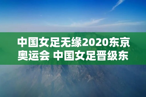 中国女足无缘2020东京奥运会 中国女足晋级东京奥运会女足精神