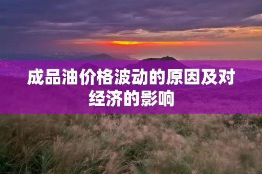 成品油价格波动的原因及对经济的影响 成品油价格波动的原因及对经济的影响