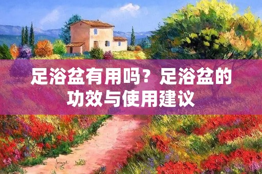足浴盆有用吗?足浴盆的功效与使用建议