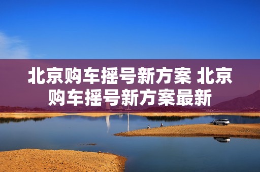 北京购车摇号新方案 北京购车摇号新方案最新