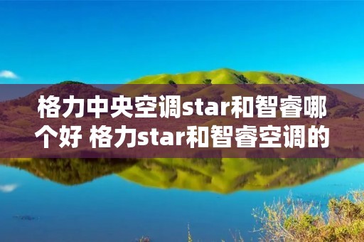 格力中央空调star和智睿哪个好 格力star和智睿空调的区别