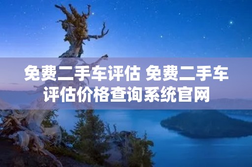 免费二手车评估 免费二手车评估价格查询系统官网