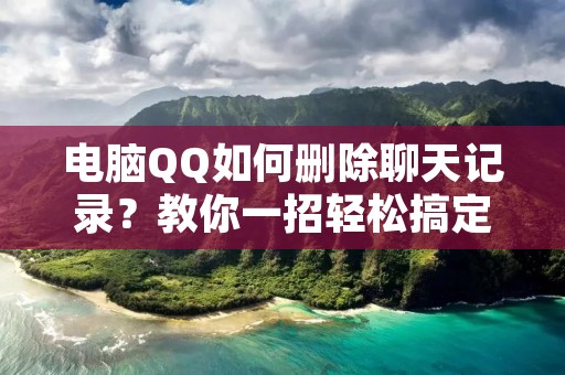 电脑QQ如何删除聊天记录?教你一招轻松搞定!