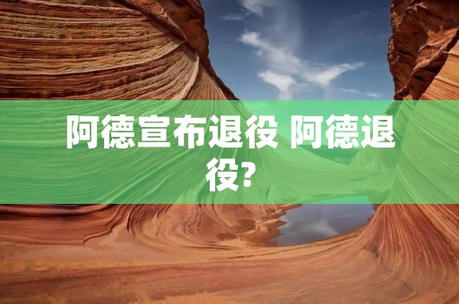 阿德宣布退役 阿德退役? 阿德宣布退役 阿德退役?