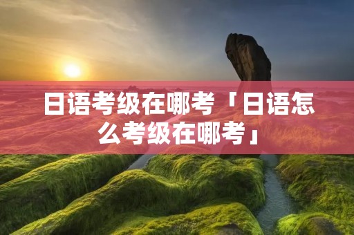 日语考级在哪考「日语怎么考级在哪考」