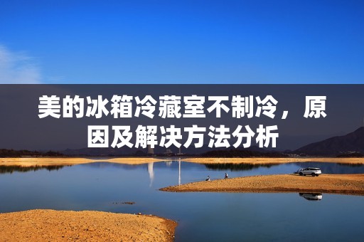 美的冰箱冷藏室不制冷,原因及解决方法分析 美的冰箱冷藏室不制冷,原因及解决方法分析