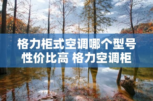 格力柜式空调哪个型号性价比高 格力空调柜机哪个型号性价比最高 格力柜式空调哪个型号性价比高 格力空调柜机哪个型号性价比最高