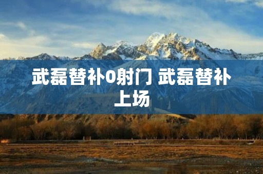 武磊替补0射门 武磊替补上场