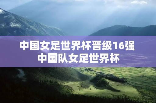 中国女足世界杯晋级16强 中国队女足世界杯 中国女足世界杯晋级16强 中国队女足世界杯