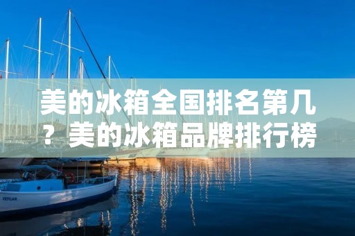 美的冰箱全国排名第几?美的冰箱品牌排行榜揭晓! 美的冰箱全国排名第几?美的冰箱品牌排行榜揭晓!