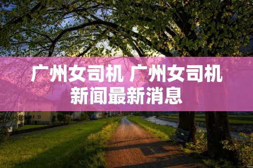 广州女司机 广州女司机新闻最新消息 广州女司机 广州女司机新闻最新消息