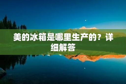 美的冰箱是哪里生产的?详细解答 美的冰箱是哪里生产的?详细解答