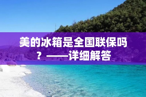 美的冰箱是全国联保吗？——详细解答